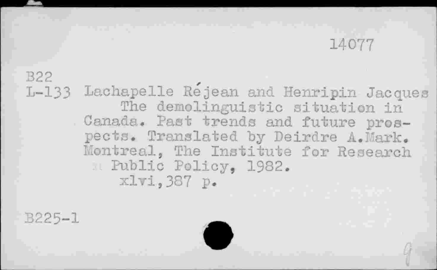 ﻿14077
B22
L-133
Lachapelle Re jean and Henripin Jacques
The demolinguistic situation in
Canada. Past trends and future prospects. Translated by Deirdre A.Mark. Montreal, The Institute for Research
Public Policy, 1982.
xlvi,387 p.
B225-1